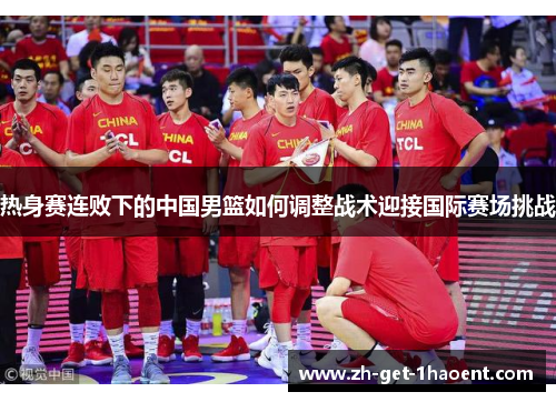 热身赛连败下的中国男篮如何调整战术迎接国际赛场挑战 热身赛连败下的中国男篮如何调整战术迎接国际赛场挑战