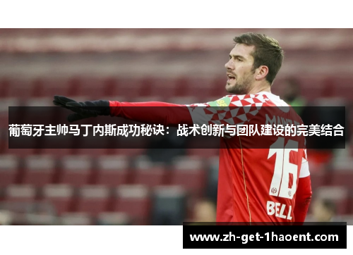 葡萄牙主帅马丁内斯成功秘诀:战术创新与团队建设的完美结合 葡萄牙主帅马丁内斯成功秘诀:战术创新与团队建设的完美结合