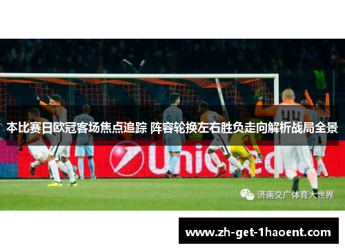 本比赛日欧冠客场焦点追踪 阵容轮换左右胜负走向解析战局全景 本比赛日欧冠客场焦点追踪 阵容轮换左右胜负走向解析战局全景